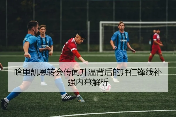 哈里凯恩转会传闻升温背后的拜仁锋线补强内幕解析